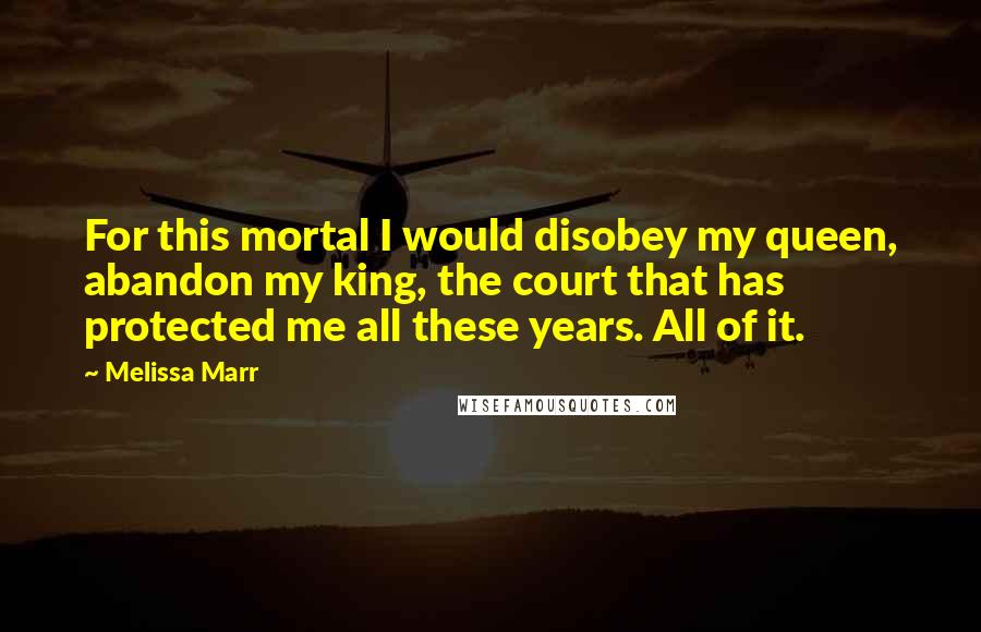 Melissa Marr Quotes: For this mortal I would disobey my queen, abandon my king, the court that has protected me all these years. All of it.