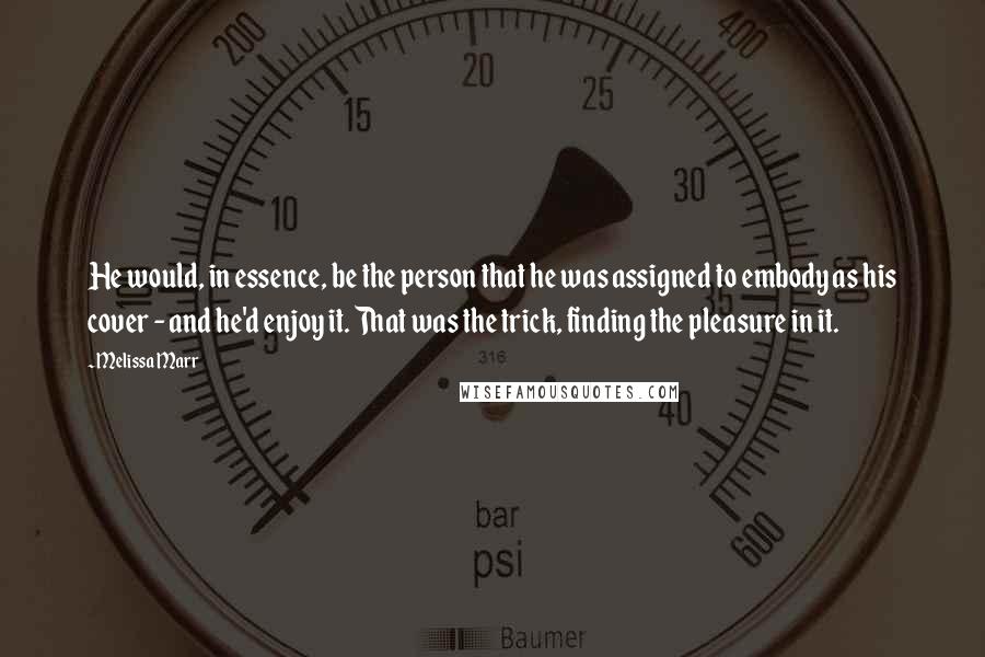 Melissa Marr Quotes: He would, in essence, be the person that he was assigned to embody as his cover - and he'd enjoy it. That was the trick, finding the pleasure in it.