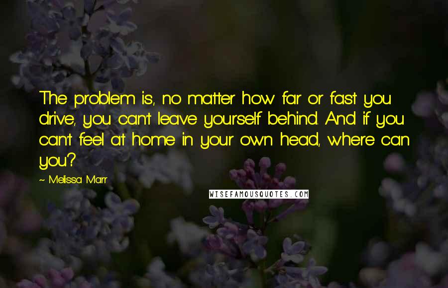 Melissa Marr Quotes: The problem is, no matter how far or fast you drive, you can't leave yourself behind. And if you can't feel at home in your own head, where can you?