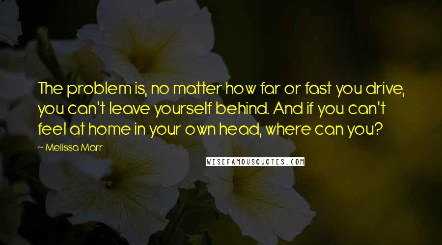 Melissa Marr Quotes: The problem is, no matter how far or fast you drive, you can't leave yourself behind. And if you can't feel at home in your own head, where can you?