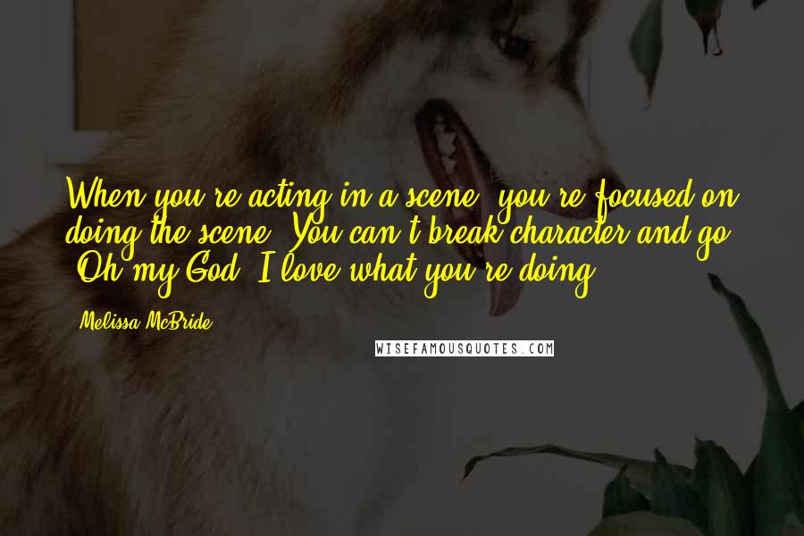 Melissa McBride Quotes: When you're acting in a scene, you're focused on doing the scene. You can't break character and go, 'Oh my God, I love what you're doing!'