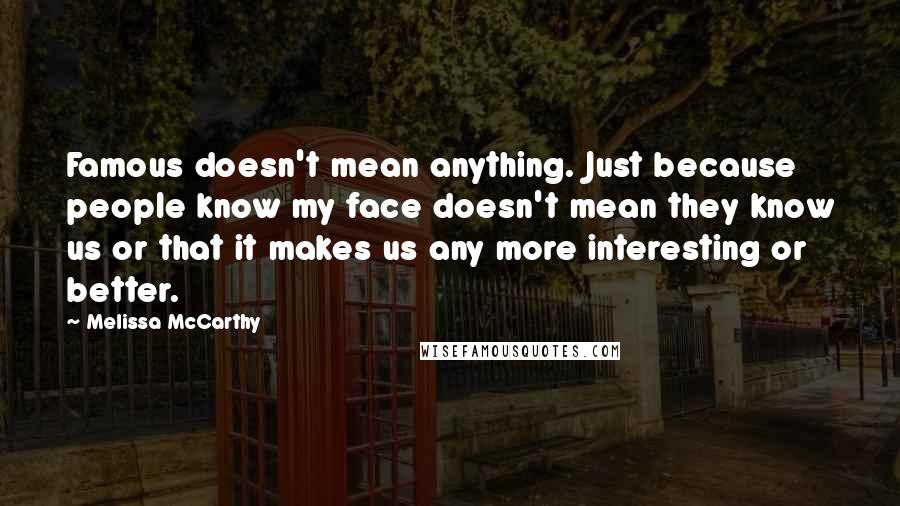 Melissa McCarthy Quotes: Famous doesn't mean anything. Just because people know my face doesn't mean they know us or that it makes us any more interesting or better.