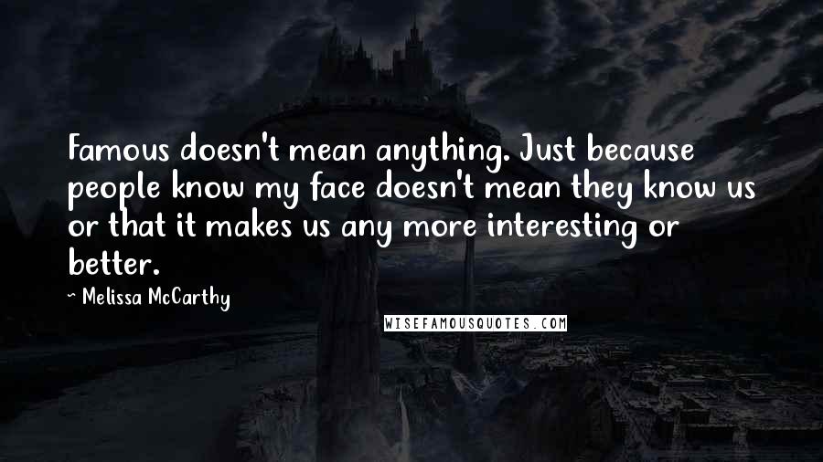 Melissa McCarthy Quotes: Famous doesn't mean anything. Just because people know my face doesn't mean they know us or that it makes us any more interesting or better.