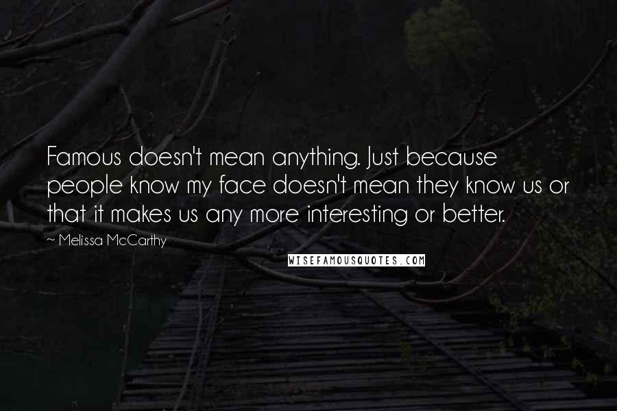 Melissa McCarthy Quotes: Famous doesn't mean anything. Just because people know my face doesn't mean they know us or that it makes us any more interesting or better.
