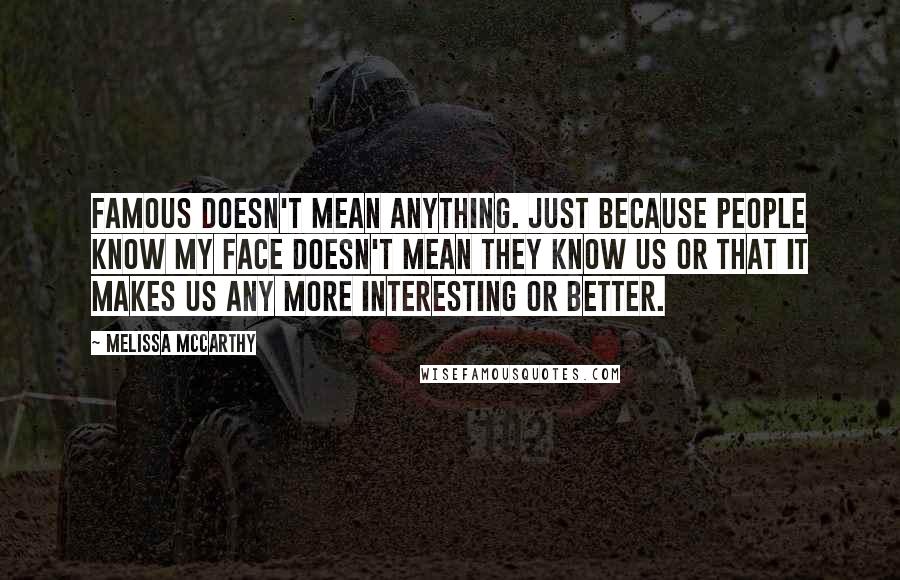 Melissa McCarthy Quotes: Famous doesn't mean anything. Just because people know my face doesn't mean they know us or that it makes us any more interesting or better.