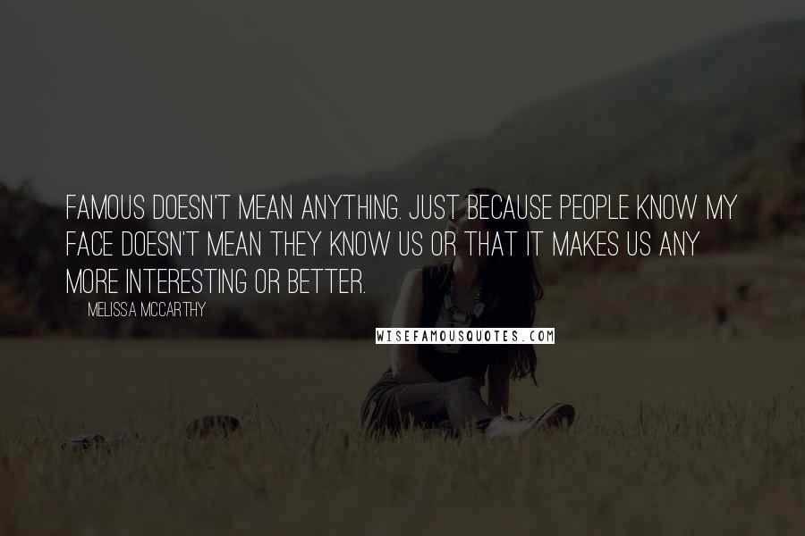 Melissa McCarthy Quotes: Famous doesn't mean anything. Just because people know my face doesn't mean they know us or that it makes us any more interesting or better.