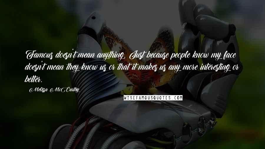 Melissa McCarthy Quotes: Famous doesn't mean anything. Just because people know my face doesn't mean they know us or that it makes us any more interesting or better.