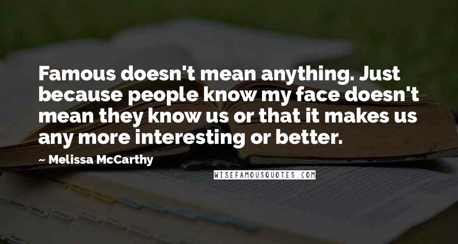 Melissa McCarthy Quotes: Famous doesn't mean anything. Just because people know my face doesn't mean they know us or that it makes us any more interesting or better.