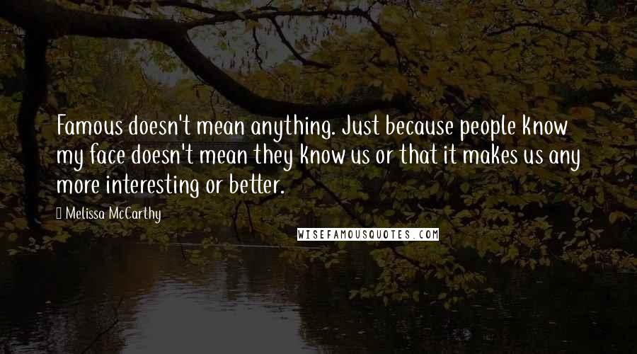Melissa McCarthy Quotes: Famous doesn't mean anything. Just because people know my face doesn't mean they know us or that it makes us any more interesting or better.