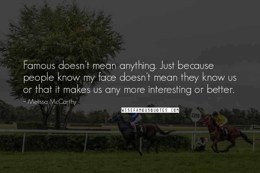 Melissa McCarthy Quotes: Famous doesn't mean anything. Just because people know my face doesn't mean they know us or that it makes us any more interesting or better.