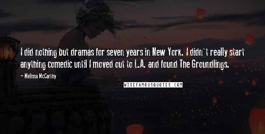 Melissa McCarthy Quotes: I did nothing but dramas for seven years in New York. I didn't really start anything comedic until I moved out to L.A. and found The Groundlings.