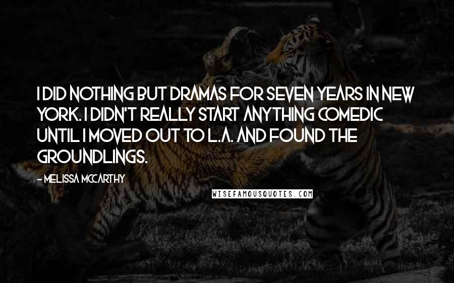 Melissa McCarthy Quotes: I did nothing but dramas for seven years in New York. I didn't really start anything comedic until I moved out to L.A. and found The Groundlings.
