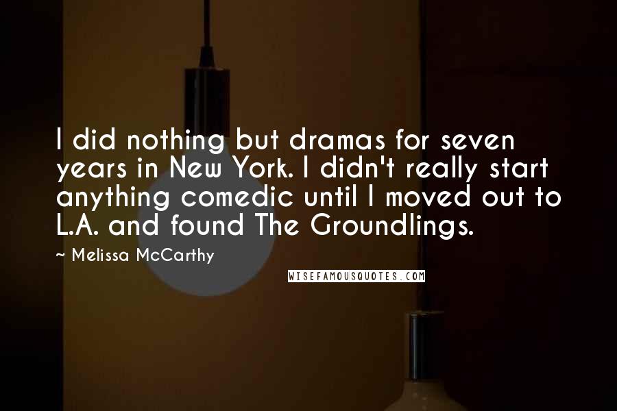 Melissa McCarthy Quotes: I did nothing but dramas for seven years in New York. I didn't really start anything comedic until I moved out to L.A. and found The Groundlings.