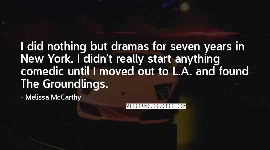 Melissa McCarthy Quotes: I did nothing but dramas for seven years in New York. I didn't really start anything comedic until I moved out to L.A. and found The Groundlings.