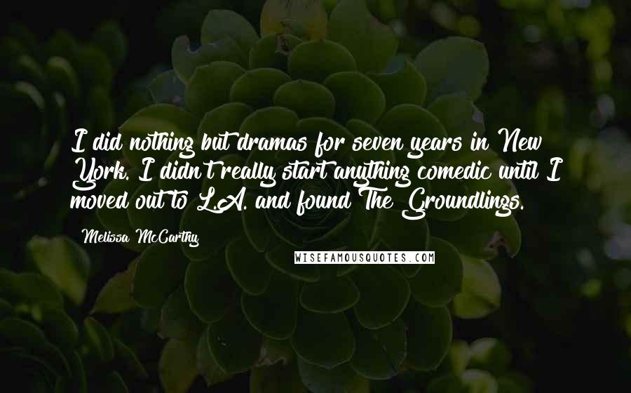 Melissa McCarthy Quotes: I did nothing but dramas for seven years in New York. I didn't really start anything comedic until I moved out to L.A. and found The Groundlings.