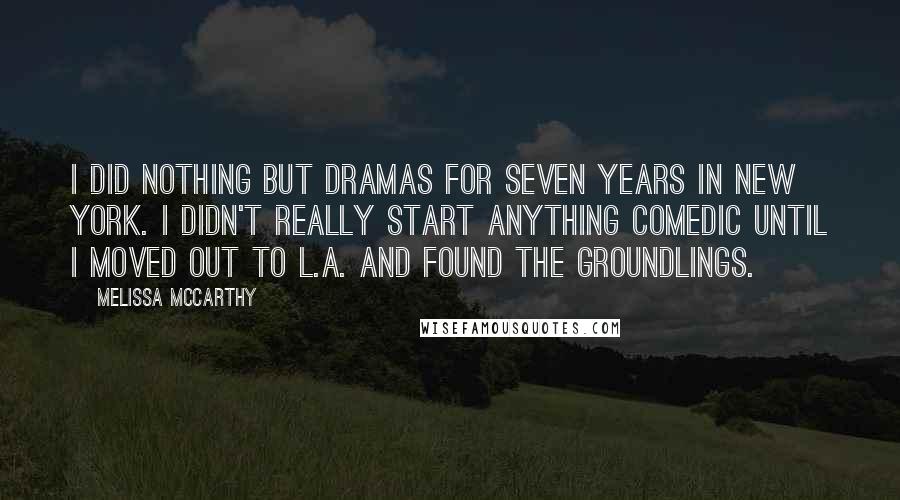 Melissa McCarthy Quotes: I did nothing but dramas for seven years in New York. I didn't really start anything comedic until I moved out to L.A. and found The Groundlings.