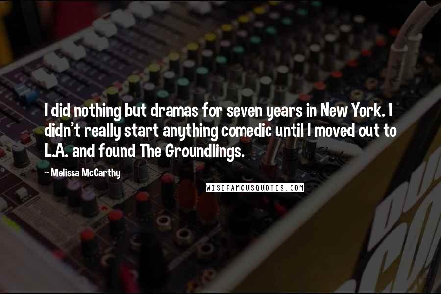 Melissa McCarthy Quotes: I did nothing but dramas for seven years in New York. I didn't really start anything comedic until I moved out to L.A. and found The Groundlings.