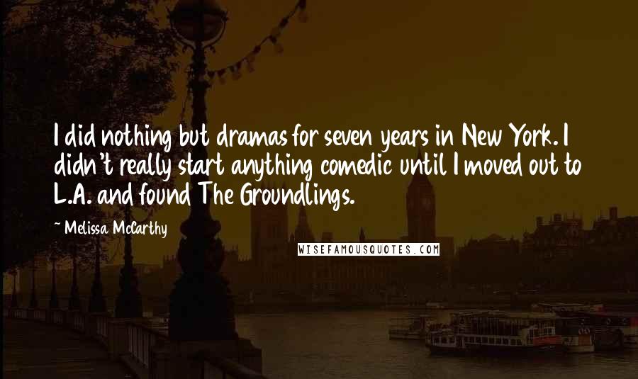 Melissa McCarthy Quotes: I did nothing but dramas for seven years in New York. I didn't really start anything comedic until I moved out to L.A. and found The Groundlings.