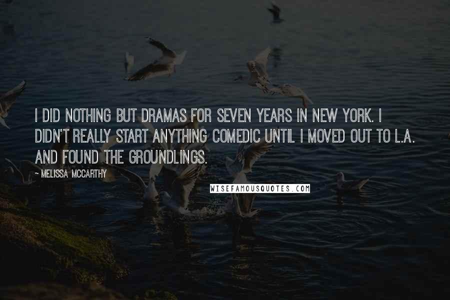 Melissa McCarthy Quotes: I did nothing but dramas for seven years in New York. I didn't really start anything comedic until I moved out to L.A. and found The Groundlings.