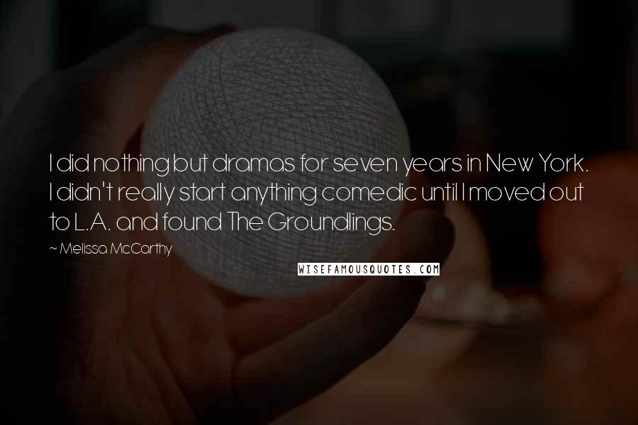 Melissa McCarthy Quotes: I did nothing but dramas for seven years in New York. I didn't really start anything comedic until I moved out to L.A. and found The Groundlings.