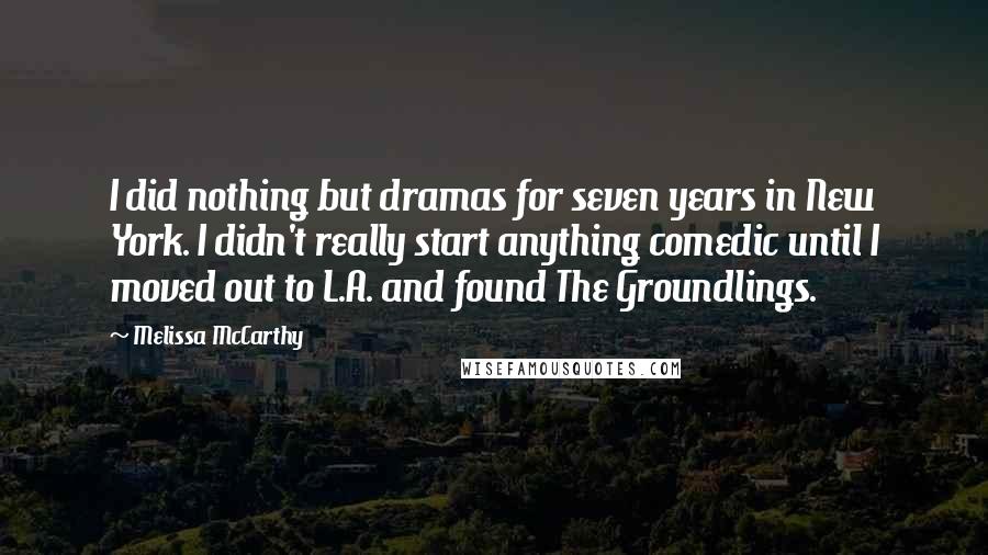 Melissa McCarthy Quotes: I did nothing but dramas for seven years in New York. I didn't really start anything comedic until I moved out to L.A. and found The Groundlings.