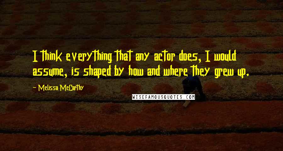 Melissa McCarthy Quotes: I think everything that any actor does, I would assume, is shaped by how and where they grew up.