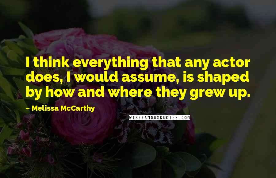 Melissa McCarthy Quotes: I think everything that any actor does, I would assume, is shaped by how and where they grew up.