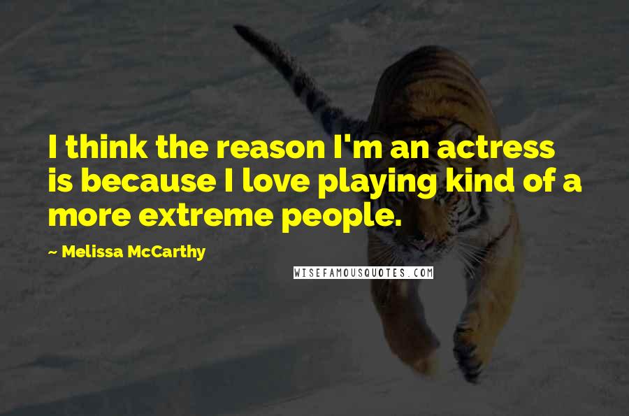 Melissa McCarthy Quotes: I think the reason I'm an actress is because I love playing kind of a more extreme people.