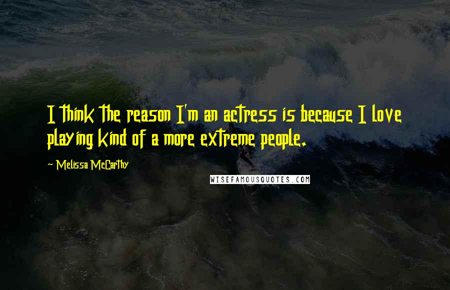 Melissa McCarthy Quotes: I think the reason I'm an actress is because I love playing kind of a more extreme people.