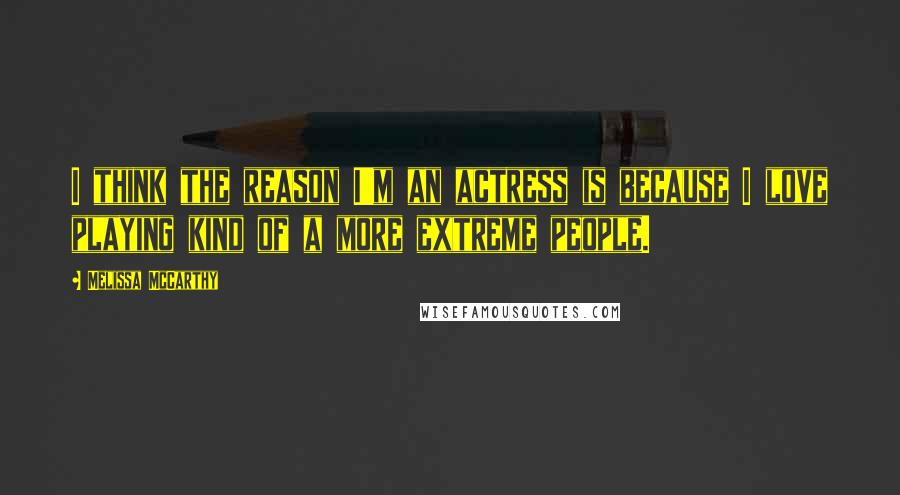 Melissa McCarthy Quotes: I think the reason I'm an actress is because I love playing kind of a more extreme people.