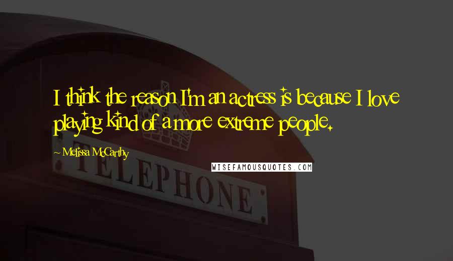 Melissa McCarthy Quotes: I think the reason I'm an actress is because I love playing kind of a more extreme people.