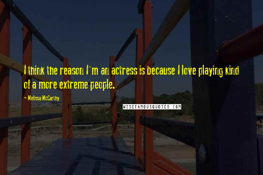 Melissa McCarthy Quotes: I think the reason I'm an actress is because I love playing kind of a more extreme people.