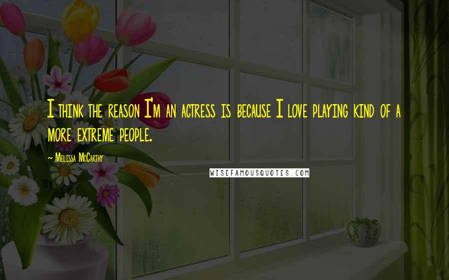 Melissa McCarthy Quotes: I think the reason I'm an actress is because I love playing kind of a more extreme people.