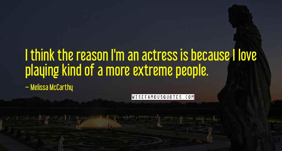 Melissa McCarthy Quotes: I think the reason I'm an actress is because I love playing kind of a more extreme people.