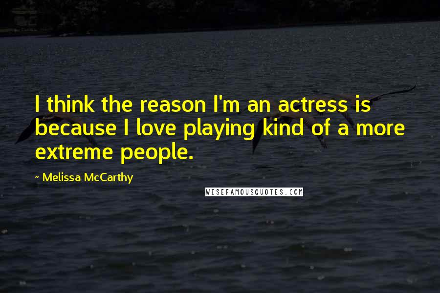 Melissa McCarthy Quotes: I think the reason I'm an actress is because I love playing kind of a more extreme people.