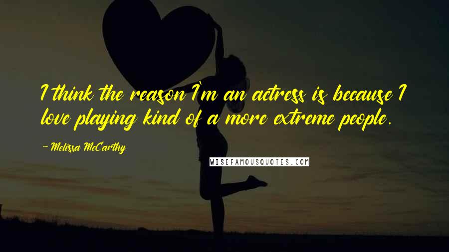 Melissa McCarthy Quotes: I think the reason I'm an actress is because I love playing kind of a more extreme people.