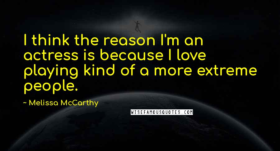 Melissa McCarthy Quotes: I think the reason I'm an actress is because I love playing kind of a more extreme people.