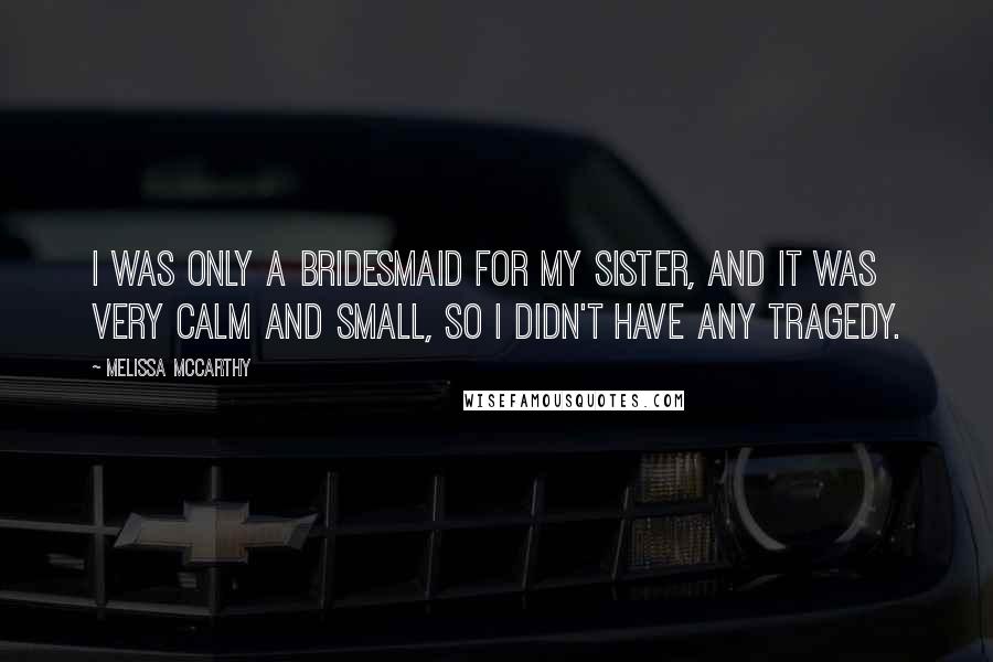 Melissa McCarthy Quotes: I was only a bridesmaid for my sister, and it was very calm and small, so I didn't have any tragedy.