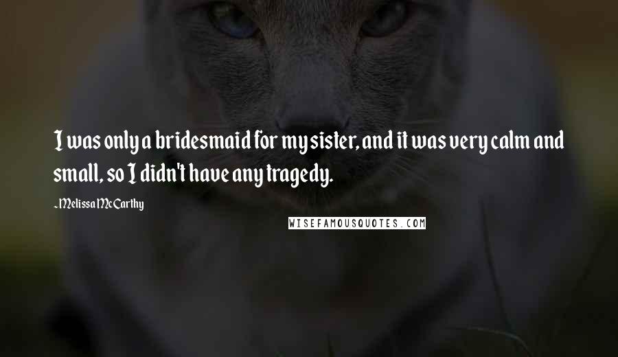 Melissa McCarthy Quotes: I was only a bridesmaid for my sister, and it was very calm and small, so I didn't have any tragedy.