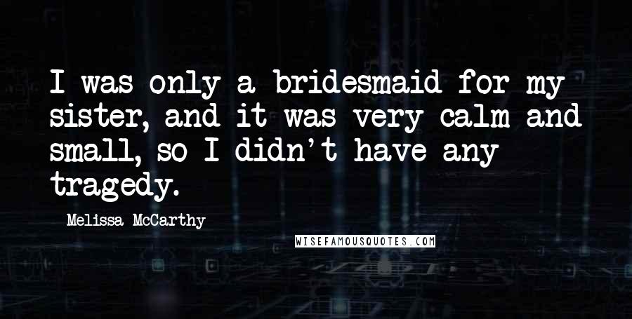 Melissa McCarthy Quotes: I was only a bridesmaid for my sister, and it was very calm and small, so I didn't have any tragedy.