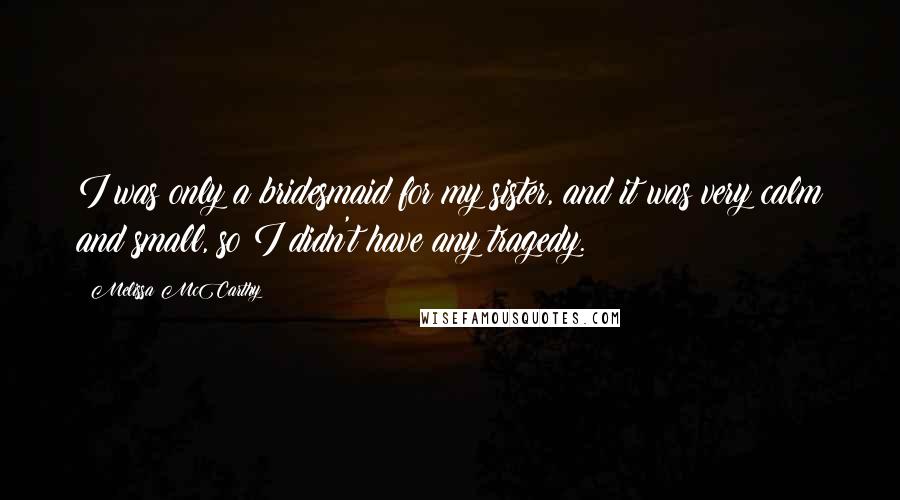 Melissa McCarthy Quotes: I was only a bridesmaid for my sister, and it was very calm and small, so I didn't have any tragedy.