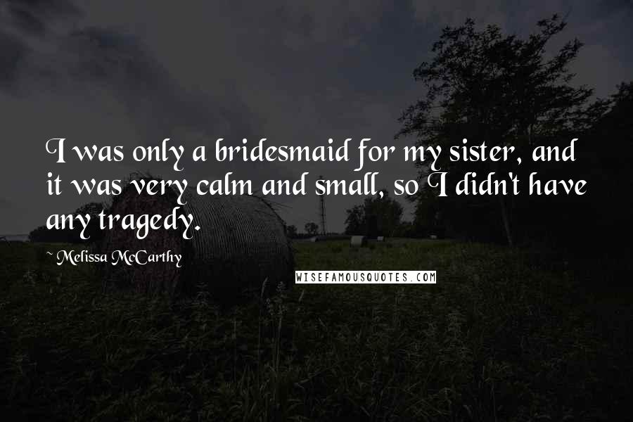 Melissa McCarthy Quotes: I was only a bridesmaid for my sister, and it was very calm and small, so I didn't have any tragedy.