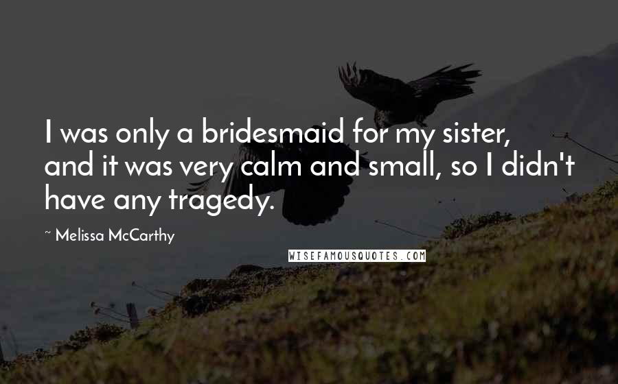 Melissa McCarthy Quotes: I was only a bridesmaid for my sister, and it was very calm and small, so I didn't have any tragedy.