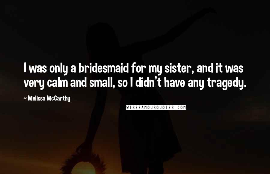 Melissa McCarthy Quotes: I was only a bridesmaid for my sister, and it was very calm and small, so I didn't have any tragedy.