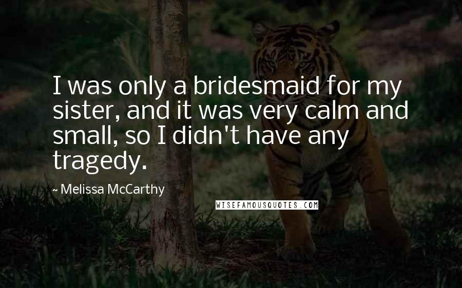 Melissa McCarthy Quotes: I was only a bridesmaid for my sister, and it was very calm and small, so I didn't have any tragedy.