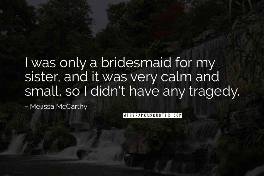 Melissa McCarthy Quotes: I was only a bridesmaid for my sister, and it was very calm and small, so I didn't have any tragedy.