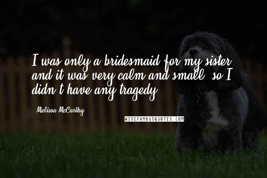 Melissa McCarthy Quotes: I was only a bridesmaid for my sister, and it was very calm and small, so I didn't have any tragedy.