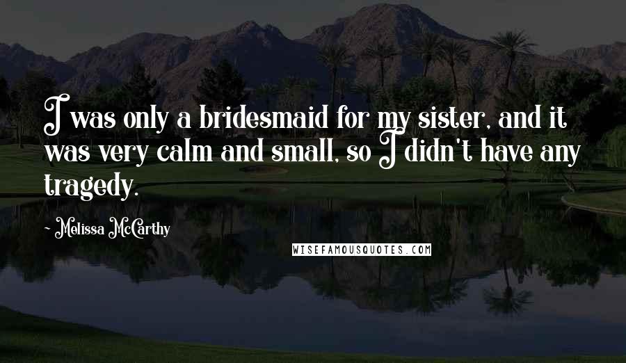 Melissa McCarthy Quotes: I was only a bridesmaid for my sister, and it was very calm and small, so I didn't have any tragedy.