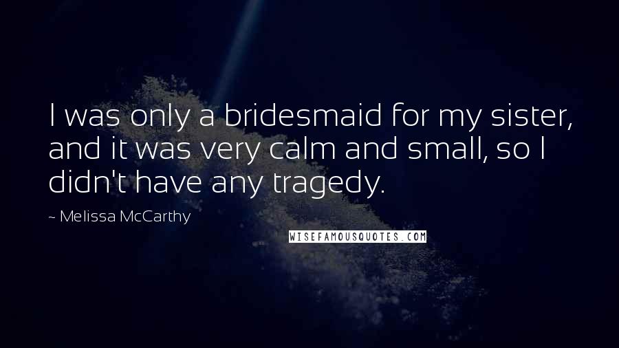 Melissa McCarthy Quotes: I was only a bridesmaid for my sister, and it was very calm and small, so I didn't have any tragedy.