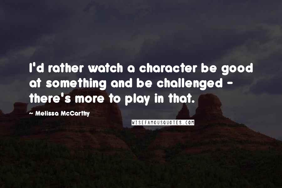 Melissa McCarthy Quotes: I'd rather watch a character be good at something and be challenged - there's more to play in that.